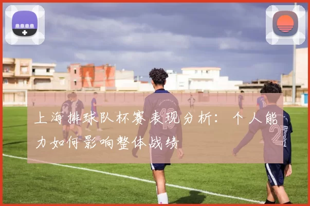 上海排球队杯赛表现分析：个人能力如何影响整体战绩