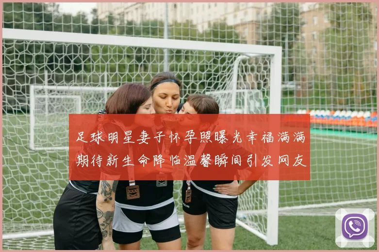 足球明星妻子怀孕照曝光幸福满满期待新生命降临温馨瞬间引发网友热议