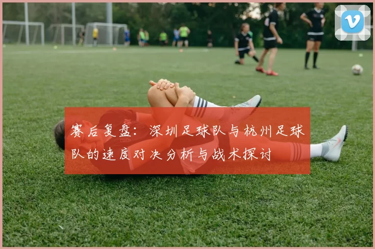 赛后复盘：深圳足球队与杭州足球队的速度对决分析与战术探讨