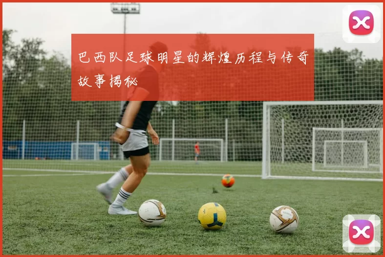 巴西队足球明星的辉煌历程与传奇故事揭秘