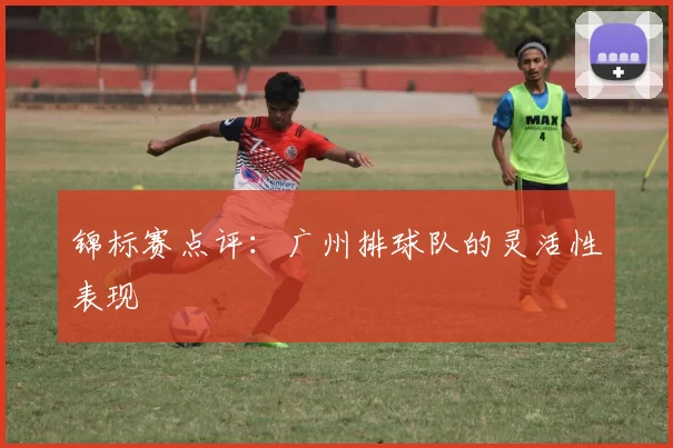 锦标赛点评：广州排球队的灵活性表现