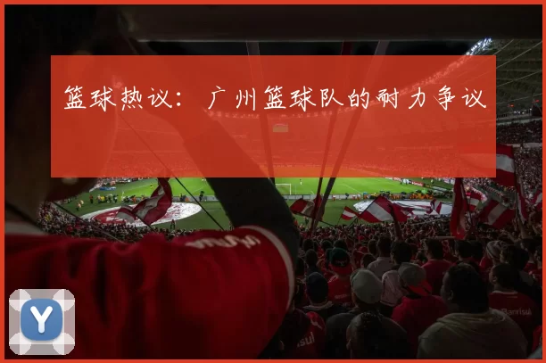 篮球热议：广州篮球队的耐力争议