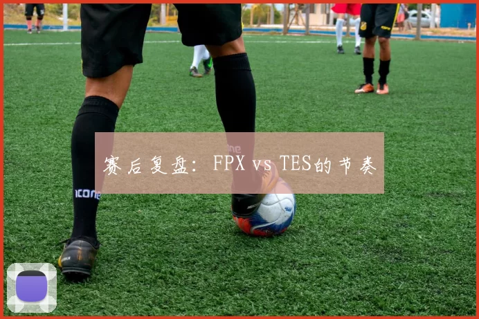赛后复盘：FPX vs TES的节奏